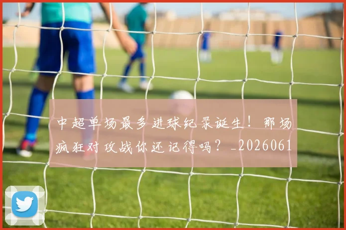 中超单场最多进球纪录诞生!那场疯狂对攻战你还记得吗?_20260610190340