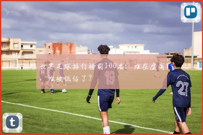 世界足球排行榜前100名：谁在虚高，谁被低估了？