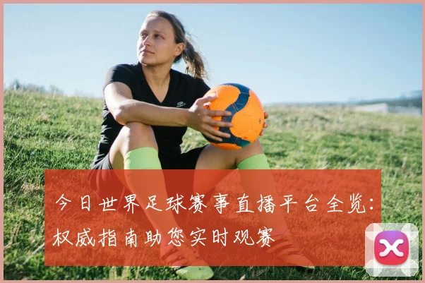 今日世界足球赛事直播平台全览:权威指南助您实时观赛