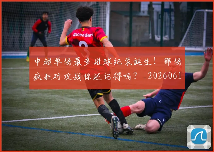 中超单场最多进球纪录诞生！那场疯狂对攻战你还记得吗？_20260610190340