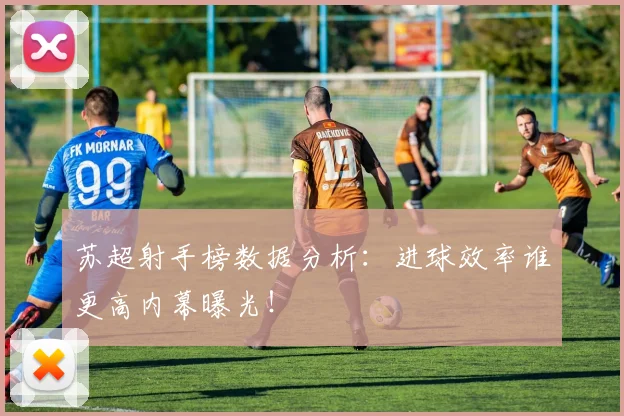 苏超射手榜数据分析:进球效率谁更高内幕曝光!