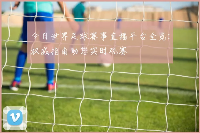 今日世界足球赛事直播平台全览：权威指南助您实时观赛