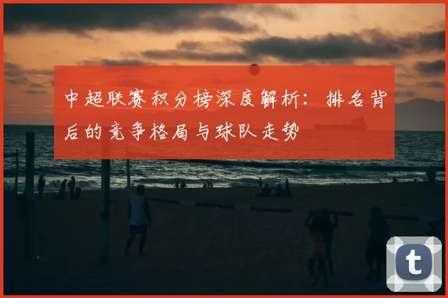 中超联赛积分榜深度解析：排名背后的竞争格局与球队走势