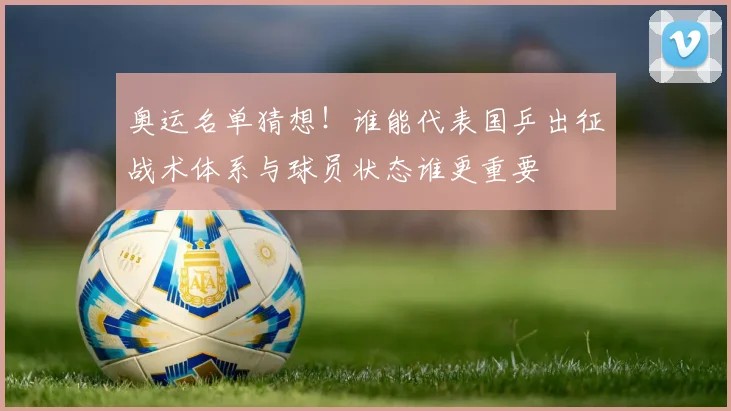 奥运名单猜想!谁能代表国乒出征战术体系与球员状态谁更重要
